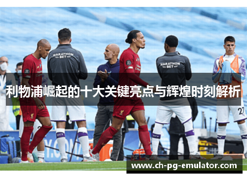 利物浦崛起的十大关键亮点与辉煌时刻解析