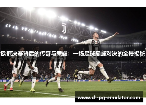 欧冠决赛背后的传奇与荣耀：一场足球巅峰对决的全景揭秘