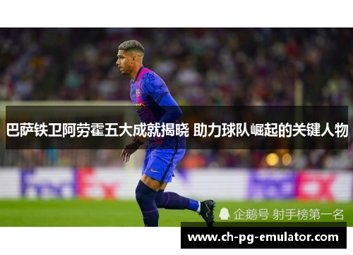 巴萨铁卫阿劳霍五大成就揭晓 助力球队崛起的关键人物 巴萨铁卫阿劳霍五大成就揭晓 助力球队崛起的关键人物