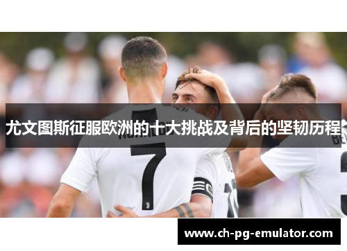 尤文图斯征服欧洲的十大挑战及背后的坚韧历程 尤文图斯征服欧洲的十大挑战及背后的坚韧历程