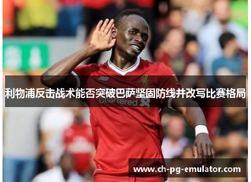 利物浦反击战术能否突破巴萨坚固防线并改写比赛格局