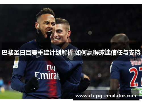 巴黎圣日耳曼重建计划解析 如何赢得球迷信任与支持