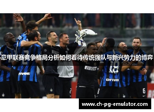 意甲联赛竞争格局分析如何看待传统强队与新兴势力的博弈 意甲联赛竞争格局分析如何看待传统强队与新兴势力的博弈