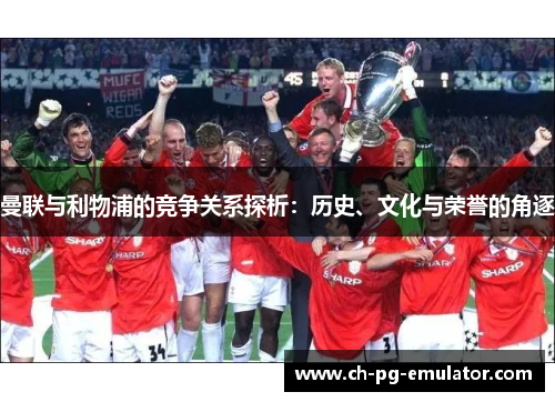 曼联与利物浦的竞争关系探析:历史、文化与荣誉的角逐 曼联与利物浦的竞争关系探析:历史、文化与荣誉的角逐