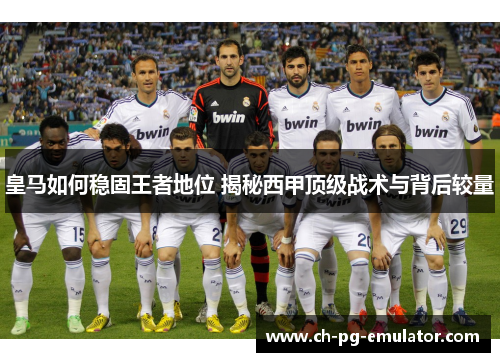 皇马如何稳固王者地位 揭秘西甲顶级战术与背后较量 皇马如何稳固王者地位 揭秘西甲顶级战术与背后较量