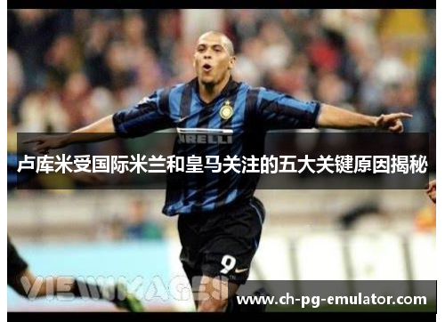 卢库米受国际米兰和皇马关注的五大关键原因揭秘 卢库米受国际米兰和皇马关注的五大关键原因揭秘