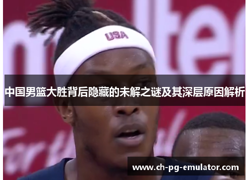 中国男篮大胜背后隐藏的未解之谜及其深层原因解析 中国男篮大胜背后隐藏的未解之谜及其深层原因解析