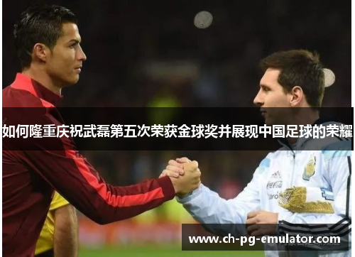 如何隆重庆祝武磊第五次荣获金球奖并展现中国足球的荣耀