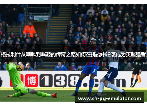 格拉利什从嘲讽到崛起的传奇之路如何在挑战中逆袭成为英超强者 格拉利什从嘲讽到崛起的传奇之路如何在挑战中逆袭成为英超强者