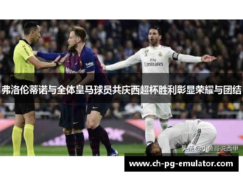 弗洛伦蒂诺与全体皇马球员共庆西超杯胜利彰显荣耀与团结