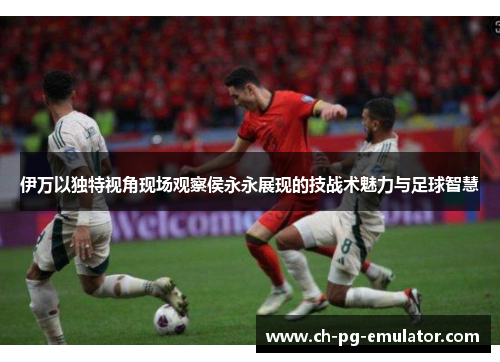 伊万以独特视角现场观察侯永永展现的技战术魅力与足球智慧