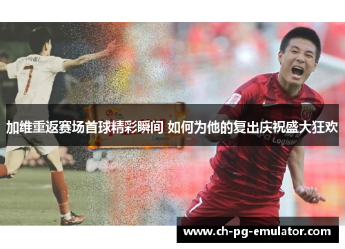 加维重返赛场首球精彩瞬间 如何为他的复出庆祝盛大狂欢