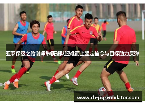 亚泰保级之路谢晖带领球队迎难而上坚定信念与目标助力反弹