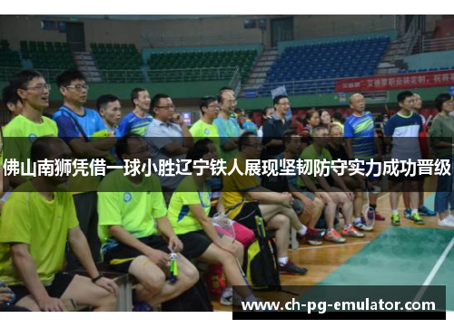 佛山南狮凭借一球小胜辽宁铁人展现坚韧防守实力成功晋级 佛山南狮凭借一球小胜辽宁铁人展现坚韧防守实力成功晋级