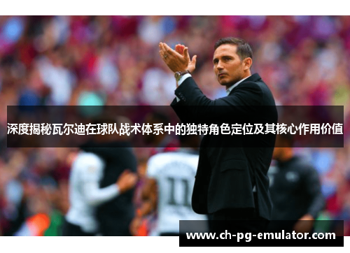 深度揭秘瓦尔迪在球队战术体系中的独特角色定位及其核心作用价值