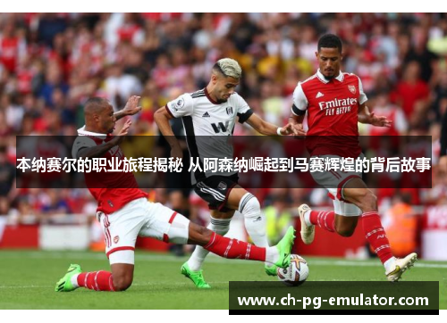 本纳赛尔的职业旅程揭秘 从阿森纳崛起到马赛辉煌的背后故事