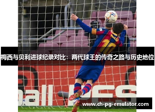 梅西与贝利进球纪录对比:两代球王的传奇之路与历史地位 梅西与贝利进球纪录对比:两代球王的传奇之路与历史地位