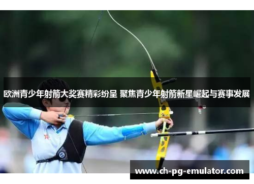 欧洲青少年射箭大奖赛精彩纷呈 聚焦青少年射箭新星崛起与赛事发展