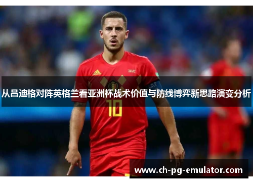 从吕迪格对阵英格兰看亚洲杯战术价值与防线博弈新思路演变分析