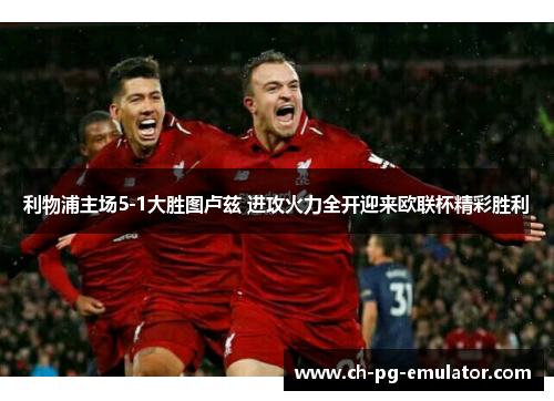 利物浦主场5-1大胜图卢兹 进攻火力全开迎来欧联杯精彩胜利